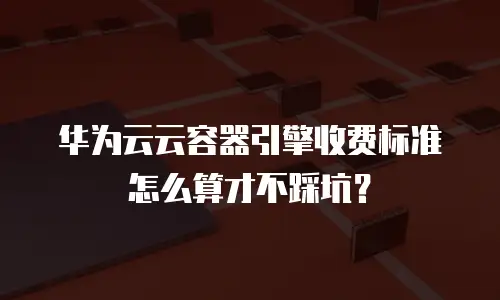 华为云云容器引擎收费标准怎么算才不踩坑？