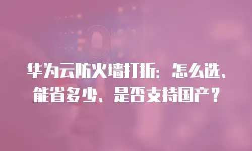 华为云防火墙打折：怎么选、能省多少、是否支持国产？