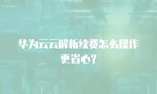 华为云云解析续费怎么操作更省心？