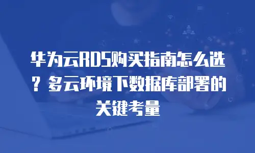 华为云RDS购买指南怎么选？多云环境下数据库部署的关键考量