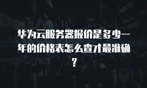 华为云服务器报价是多少一年的价格表怎么查才最准确？