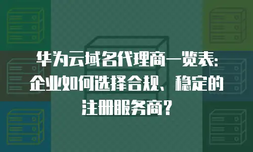 华为云域名代理商一览表：企业如何选择合规、稳定的注册服务商？