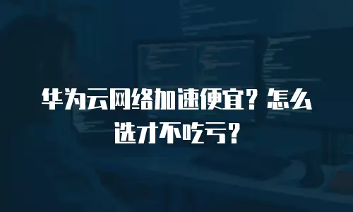 华为云网络加速便宜？怎么选才不吃亏？