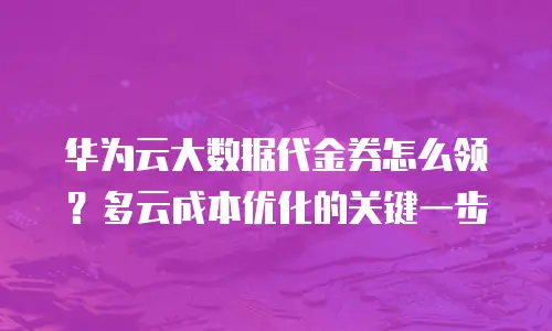 华为云大数据代金券怎么领？多云成本优化的关键一步