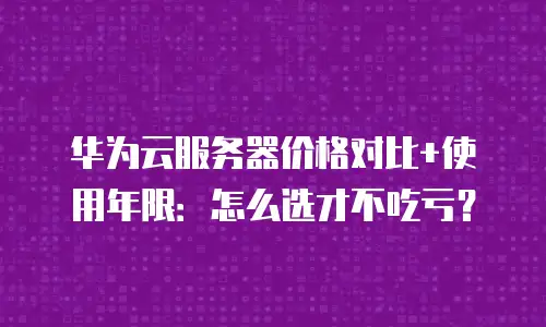 华为云服务器价格对比+使用年限：怎么选才不吃亏？