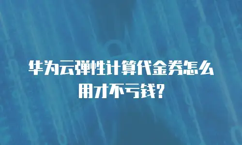 华为云弹性计算代金券怎么用才不亏钱？