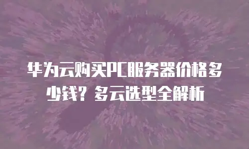 华为云购买PC服务器价格多少钱？多云选型全解析