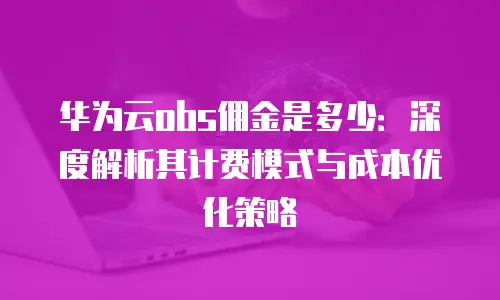 华为云obs佣金是多少：深度解析其计费模式与成本优化策略