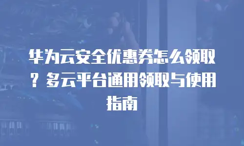 华为云安全优惠券怎么领取？多云平台通用领取与使用指南