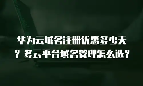 华为云域名注册优惠多少天？多云平台域名管理怎么选？