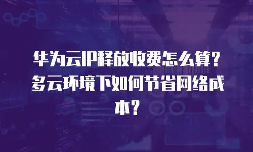 华为云IP释放收费怎么算？多云环境下如何节省网络成本？