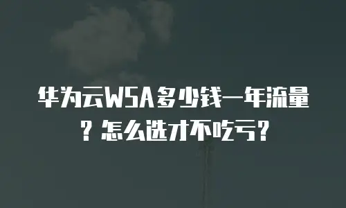 华为云WSA多少钱一年流量？怎么选才不吃亏？