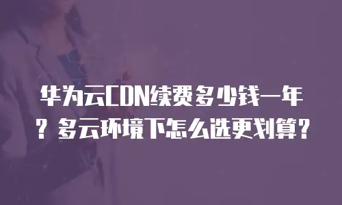 华为云CDN续费多少钱一年？多云环境下怎么选更划算？
