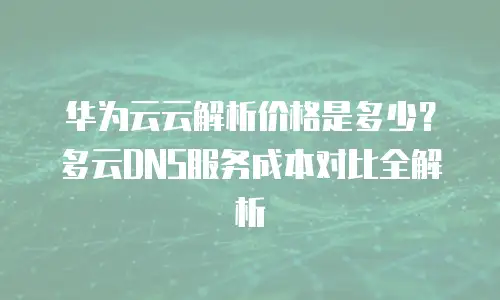 华为云云解析价格是多少？多云DNS服务成本对比全解析