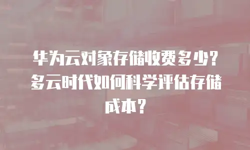 华为云对象存储收费多少？多云时代如何科学评估存储成本？