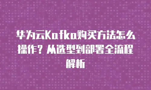 华为云Kafka购买方法怎么操作？从选型到部署全流程解析