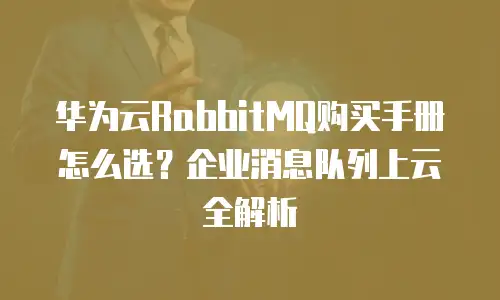 华为云RabbitMQ购买手册怎么选？企业消息队列上云全解析