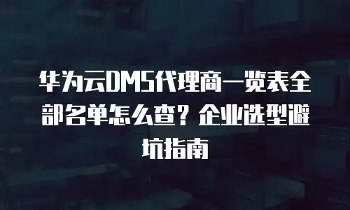华为云DMS代理商一览表全部名单怎么查？企业选型避坑指南