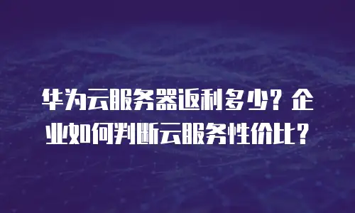 华为云服务器返利多少？企业如何判断云服务性价比？