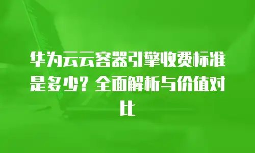 华为云云容器引擎收费标准是多少？全面解析与价值对比
