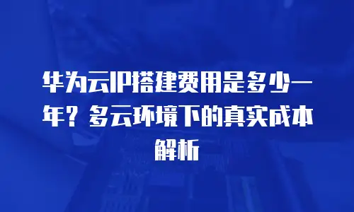 华为云IP搭建费用是多少一年？多云环境下的真实成本解析