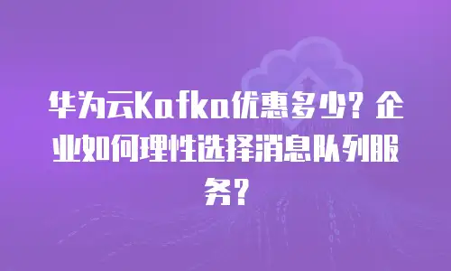 华为云Kafka优惠多少？企业如何理性选择消息队列服务？