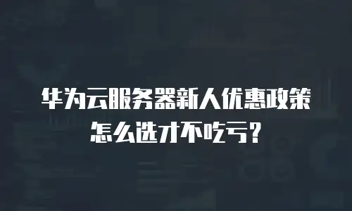 华为云服务器新人优惠政策怎么选才不吃亏？