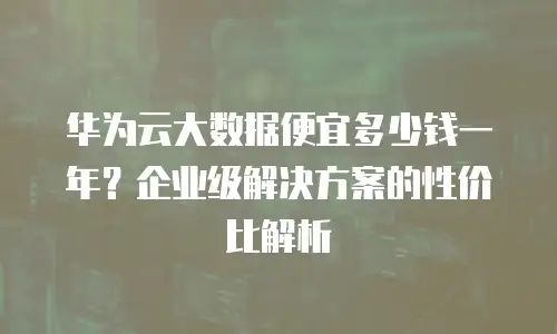 华为云大数据便宜多少钱一年？企业级解决方案的性价比解析