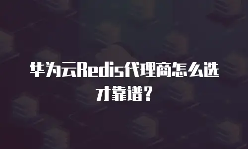 华为云Redis代理商怎么选才靠谱？