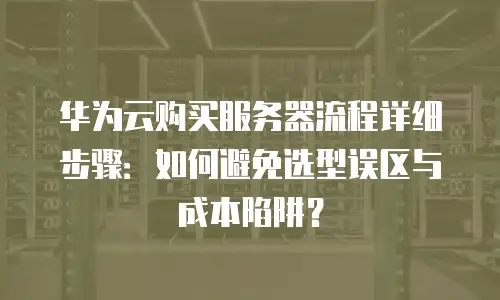 华为云购买服务器流程详细步骤：如何避免选型误区与成本陷阱？