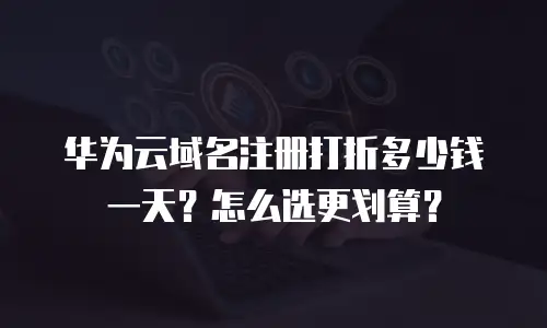 华为云域名注册打折多少钱一天？怎么选更划算？