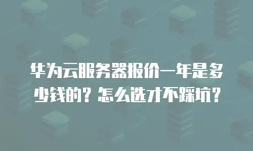 华为云服务器报价一年是多少钱的？怎么选才不踩坑？