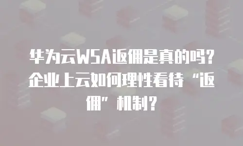 华为云WSA返佣是真的吗？企业上云如何理性看待&ldquo;返佣&rdquo;机制？