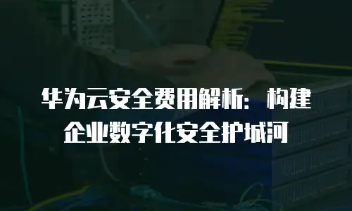 华为云安全费用解析：构建企业数字化安全护城河