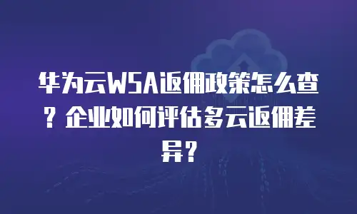 华为云WSA返佣政策怎么查？企业如何评估多云返佣差异？