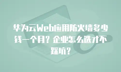 华为云Web应用防火墙多少钱一个月？企业怎么选才不踩坑？