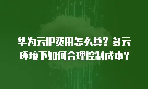 华为云IP费用怎么算？多云环境下如何合理控制成本？