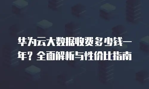 华为云大数据收费多少钱一年？全面解析与性价比指南