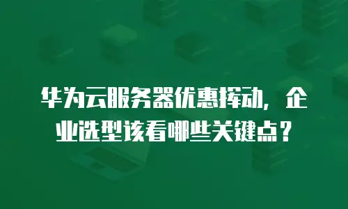 华为云服务器优惠挥动，企业选型该看哪些关键点？