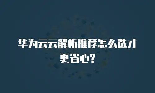 华为云云解析推荐怎么选才更省心？