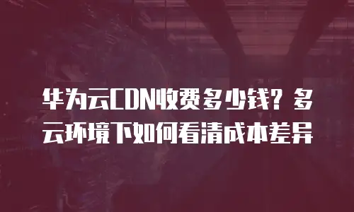 华为云CDN收费多少钱？多云环境下如何看清成本差异