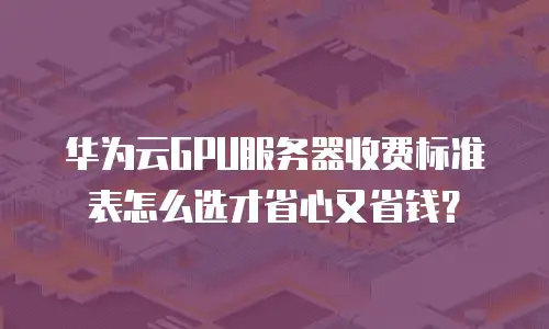 华为云GPU服务器收费标准表怎么选才省心又省钱？