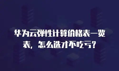 华为云弹性计算价格表一览表，怎么选才不吃亏？