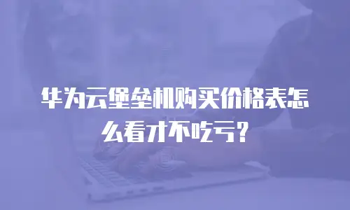 华为云堡垒机购买价格表怎么看才不吃亏？
