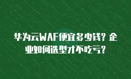 华为云WAF便宜多少钱？企业如何选型才不吃亏？