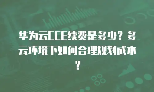 华为云CCE续费是多少？多云环境下如何合理规划成本？