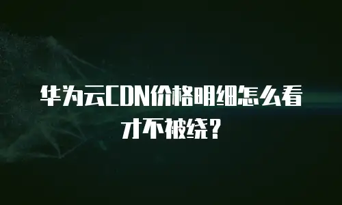 华为云CDN价格明细怎么看才不被绕？