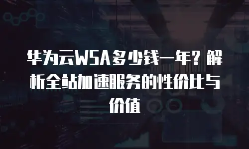 华为云WSA多少钱一年？解析全站加速服务的性价比与价值
