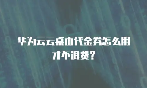 华为云云桌面代金券怎么用才不浪费？