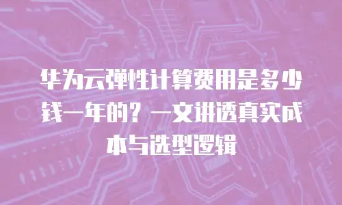 华为云弹性计算费用是多少钱一年的？一文讲透真实成本与选型逻辑